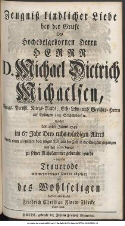 Zeugniß kindlicher Liebe bey der Gruft Des Hochedelgebohrnen Herrn Herrn D. Michael Dietrich Michaelsen, Königl. Preußl. Kriegs-Raths, Erb- Lehn- und Gerichts-Herrn auf Eptingen und Stichelsdorf etc. welcher den 20ten Julius 1748 im 67 Jahr Dero ruhmwürdigen Alters durch einen plötzlichen doch seligen Tod aus der Zeit in die Ewigkeit gegangen und den 24ten darauf zu seiner Ruhekammer gebracht wurde in folgender Trauerode mit wehmüthigen Hertzen abgelegt von des Wohlseligen hochbetrübten Enckel Friedrich Christian Florin Flörcke Philol. Stud.