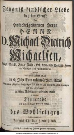 Zeugniß kindlicher Liebe bey der Gruft Des Hochedelgebohrnen Herrn Herrn D. Michael Dietrich Michaelsen, Königl. Preußl. Kriegs-Raths, Erb- Lehn- und Gerichts-Herrn auf Eptingen und Stichelsdorf etc. welcher den 20ten Julius 1748 im 67 Jahr Dero ruhmwürdigen Alters durch einen plötzlichen doch seligen Tod aus der Zeit in die Ewigkeit gegangen und den 24ten darauf zu seiner Ruhekammer gebracht wurde in folgender Trauerode mit wehmüthigen Hertzen abgelegt von des Wohlseligen hochbetrübten Enckel Friedrich Christian Florin Flörcke Philol. Stud.