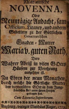 Marianische Novenna, Oder Neuntägige Andacht, samt Officium, Litaney, und andern Gebettern zu der Göttlichen Genazzanischen Gnaden-Mutter Maria v. guten Rath, Dero Wahrer Abriß in vilen Gotts-Häusern zur Verehrung ausgesetzet ist : Zu Ehren der neun Monathen, durch welche die Göttliche Mutter den vermenschten Gott in dem Jungfräulichen Leib unter ihrem Hertzen getragen hat