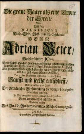Die graue Haare als eine Crone der Ehren/ Wolte Als der Magnificus Hoch-Edle/ Vest- und Hochgelahrte Herr Adrian Beier/ Hochberühmter JCtus ... Den 30.sten Maji dieses lauffenden 1712.ten Jahres Sanfft und seelig entschlieff, Und darauf den 5.ten Junii Bey Volckreicher Versammlung die völlige Exequien celebriret wurden/ Zu Bezeigung ihrer darob empfundenen Condolenz, Gegen die schmertzlich Betrübten/ Vorstellig machen