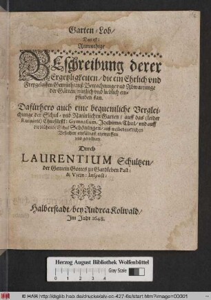 Garten-Lob/ Das ist: Anmuthige Beschreibung derer Ergetzligkeiten/ die ein Ehrlich und Freygelassen Gemüth/ auß Betrachtunge und Abwartunge der Gärten/ nützlich und lieblich empfinden kan : Dafürhero auch eine bequemlich Vergleichunge der Schul- und Natürlichen Garten/ auff das (leider Ruinirte) Churfürstl: Gymnasium, Joachims-Thal/ und auff die blühende Schul Schöningen ... entworffen und gerichtet