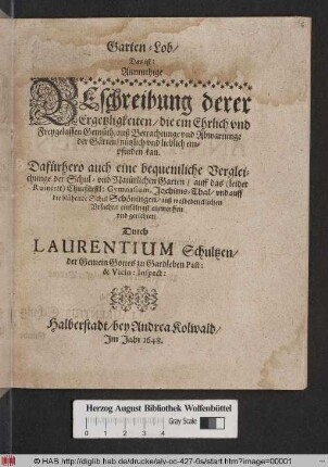 Garten-Lob/ Das ist: Anmuthige Beschreibung derer Ergetzligkeiten/ die ein Ehrlich und Freygelassen Gemüth/ auß Betrachtunge und Abwartunge der Gärten/ nützlich und lieblich empfinden kan : Dafürhero auch eine bequemlich Vergleichunge der Schul- und Natürlichen Garten/ auff das (leider Ruinirte) Churfürstl: Gymnasium, Joachims-Thal/ und auff die blühende Schul Schöningen ... entworffen und gerichtet