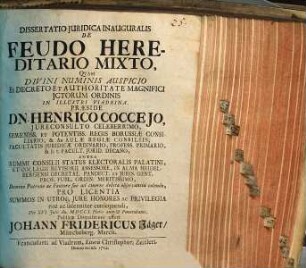 Dissertatio Juridica Inauguralis De Feudo Hereditario Mixto, Qvam Divini Numinis Auspicio Ex Decreto Et Authoritate Magnifici Jctorum Ordinis In Illustri Viadrina, Præside Dn. Henrico Coccejo, ... Regis Borussiæ Consiliario ... Die XVI. Julii An. MDCCI. Horis ante-& Pomeridianis, Publicæ Disquisitioni offert Johann Fridericus Jäger, Müncheberg. March