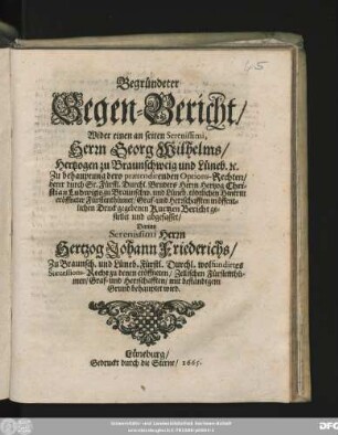 Begründeter Gegen-Bericht/ Wider einen an seiten Serenissimi, Herrn Georg Wilhelms/ Hertzogen zu Braunschweig und Lüneb. [et]c. Zu behauptung dero praetendirenden Options-Rechten/ derer durch Sr. Fürstl. Durchl. Bruders Herrn Hertzog Christian Ludwigs zu Braunschw. und Lüneb. tödtlichen Hintritt eröffneter Fürstenthümer/ Graf- und Herrschafften in öffentlichen Druck gegebenen Kurtzen Bericht gestellet und abgefasset : Darinn Serenissimi Herrn Hertzog Johann Friederichs/ Zu Braunsch. und Lüneb. Fürstl. Durchl. wolfundirtes Successions-Recht zu denen eröffneten/ Zellischen Fürstenthümen/ Graf- und Herrschafften/ mit beständigem Grund behauptet wird