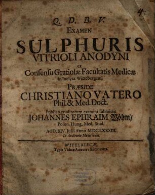Examen Sulphuris Vitrioli Anodyni ex Consensu Gratiosae Facultatis Medicae in Inclyta Wittebergensi Praeside Christiano Vatero Phil. & Med. Doct. Publico eruditorum examini submittit Johannes Ephraim Böhm, Poson. Hung. Med. Stud. Ad D. XIV. Iulii Anno MDCLXXXIII. ...
