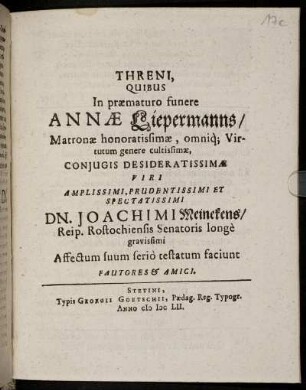 Threni, Quibus In praematuro funere Annae Liepermanns/ Matronae honoratissimae, omniq[ue] Virtutum genere cultissimae, Coniugis Desideratissimae Viri Amplissimi, Prudentissimi Et Spectatissimi Dn. Joachimi Meinekens/ Reip. Rostochiensis Senatoris longe gravissimi Affectum suum serio testatum faciunt Fautores & Amici