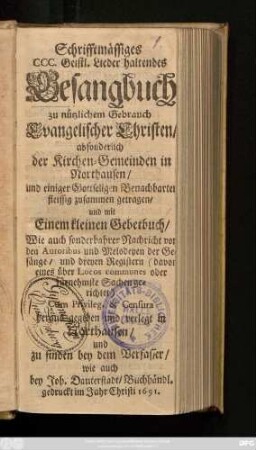 Schrifftmässiges CCC. Geistl. Lieder haltendes Gesangbuch : zu nützlichem Gebrauch Evangelischer Christen/ absonderlich der Kirchen-Gemeinden in Northausen/ und einiger Gottseligen Benachbarten fleissig zusammen getragen/ und mit Einem kleinen Gebetbuch/ Wie auch sonderbahrer Nachricht von den Autoribus und Melodeyen der Gesänge/ und dreyen Registern ... heraus gegeben ...