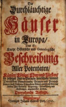 Die Durchläuchtige Häuser in Europa, Das ist: Kurtze Historische und Genealogische Beschreibung Aller Potentaten, Käyser, Könige, Chur- und Fürsten, so jetziger Zeit in Europa herrschen : sammt Deroselben Gemahlinnen, Printzen u. Printzessinnen, auch Brüdern, Schwestern, Vätern und Groß-Vätern ..., [1]. [Hauptbd.]