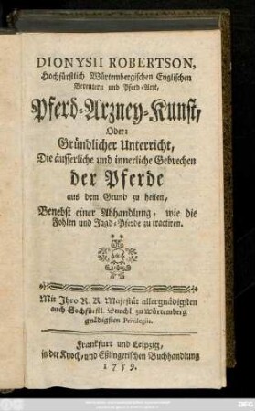Dionysii Robertson, Hochfürstlich Würtembergischen Enmglischen Bereutern und Pferd-Arzt, Pferd-Arzney-Kunst, Oder: Gründlicher Unterricht, Die äusserliche und innerliche Gebrechen der Pferde aus dem Grund zu heilen : Benebst einer Abhandlung, wie die Fohlen und Jagd-Pferde zu tractiren