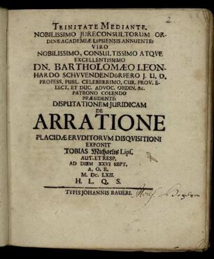 Trinitate Mediante. Nobilissimo Iureconsultorum Ordine Academiae Lipsiensis Annuente: Viro Nobilissimo, Consultissimo Atque Excellentissimo Dn. Bartholomaeo Leonhardo Schwendendörfero ... Praesidente: Disputationem Iuridicam De Arratione Placidae Eruditorum Disquisitioni Exponit Tobias Michaelis Lips. Aut. Et Resp. Ad Diem XXVI Sept. A.O.R. M.DC.LXII. ...