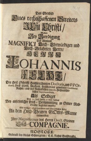 Das Ebenbild Eines rechtschaffenen Streiters Jesu Christi/ Wolten Bey Beerdigung Des ... Herrn Iohannis Fecht/ Der Heil. Schrifft Hochberühmten Doctoris, und P. P. Ordinarii, ... gewesenen Consistorial-Rahts/ und des Rostockischen Districts ... Superintendentis, Als Selbiger Den 25. Junii dieses 1716ten Jahres Bey ansehnlicher Leich-Versammlung zu Seiner Ruh-Städte begleitet wurde ... entwerffen/ Ihro Magnificence des Herrn Doct. Steinen Tisch-Compagnie