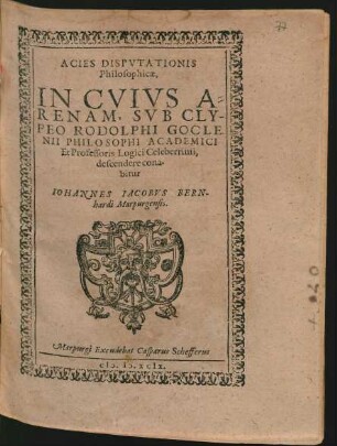 ACIES DISPVTATIONIS || Philosophicae,|| IN CVIVS A=||RENAM, SVB CLY-||PEO RODOLPHI GOCLE-||NII PHILOSOPHI ACADEMICI || Et Professoris Logici Celeberrimi,|| descendere cona-||bitur || IOHANNES IACOBVS BERN-||hardi Marpurgensis.||