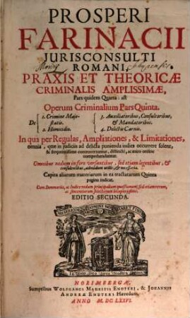 Prosperi Farinacii Jurisconsulti Romani, Praxis Et Theoricae Criminalis Amplissimae, Pars quidem Quarta: ast Operum Criminalium Pars Quinta : In qua per Regulas, Ampliationes, & Limitationes, omnia, quae in iudiciis ad delicta punienda indies occurrere solent, & frequentissime controvertuntur, distincte, ac miro ordine comprehenduntur ; Omnibus nedum in foro versantibus, sed etiam legentibus, & consulentibus, admodum utilis, & necessaria ; ... Cum Summariis, ac Indice nedum principalium quaestionum, sed etiam rerum, ac sententiarum selectarum locupletissimo ; de 1. Crimine Majestatis ; 2. Homicidio ; 3. Auxiliatoribus, Consultoribus, & Mandatoribus ; 4. Delictis Carnis ...