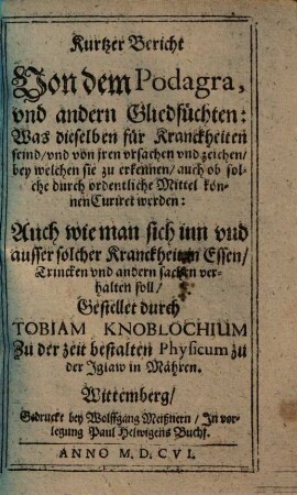 Kurtzer Bericht von dem Podagra und andern Gliedsüchten : was dieselben für Kranckheiten seind u. von jren Ursachen u. Zeichen, bey welchen sie zu erkennen, auch ob solche durch ordentl. Mittel können curiret werden ; auch wie man sich inn u. außer solcher Kranckheit in Essen, Trincken u. andern Sachen verhalten soll