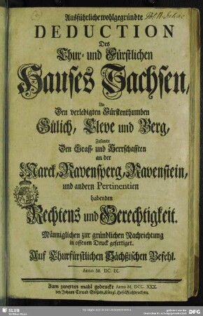Ausführliche wohlgegründte Deduction Des Chur- und Fürstlichen Hauses Sachsen, An Den verledigten Fürstenthumben Gülich, Cleve und Berg, Zusambt Den Graff- und Herrschafften an der Marck, Ravensperg, Ravenstein, und andern Pertinentien habenden Rechtens und Gerechtigkeit : Männiglichen zur gründlichen Nachrichtung in offenen Druck gefertiget. Auf Churfürstlichen Sächßischen Befehl. Anno M. DC. IX.