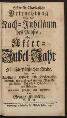 Historisch-Theologische Betrachtung über das Nach-Jubiläum des Pabsts, oder After-Jubel-Jahr der Römisch-Päbstlichen Kirche : Aus der Päbstlichen Historie und Kirchen-Geschichten, wie auch aus eigenen Römisch-Päbstlichen Geschichts-Schreibern und Urkunden zusammen gezogen und aufgesezet