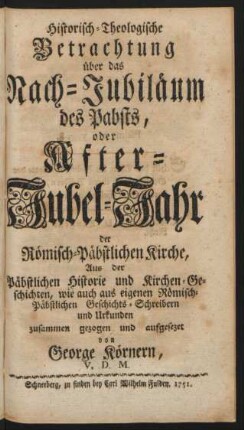 Historisch-Theologische Betrachtung über das Nach-Jubiläum des Pabsts, oder After-Jubel-Jahr der Römisch-Päbstlichen Kirche : Aus der Päbstlichen Historie und Kirchen-Geschichten, wie auch aus eigenen Römisch-Päbstlichen Geschichts-Schreibern und Urkunden zusammen gezogen und aufgesezet