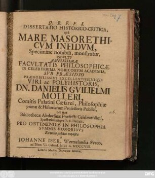 Dissertatio Historico-Critica, qvâ Mare Masorethicvm Infidvm, Specimine notabili, monstratur, Indvltv Amplissimæ Facvltatis Philosophicæ In Celeberrima Noricorvm Academia, Svb Præsidio Prænobilissimi Excellentissimiqve Viri ac Polyhistoris, Dn. Danielis Gvilielmi Molleri, Comitis Palatini Cæsarei, Philosophiæ primæ & Historiarum Professoris Publici, nec non Bibliothecæ Altdorfinæ Præfecti Celebratissimi, Spectatissimiqve h. t. Decani, Pro Obtinendis In Philosophia Svmmis Honoribvs ... à Johanne Iser, Wermelandia-Sveco, ad Diem VI. Calend. Julias A. MDCCVIII