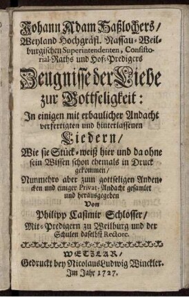 Johann Adam Hasslochers/ Weyland Hochgräfl. Nassau-Weilburgischen Superintendenten, Consistorial-Raths und Hof-Predigers Zeugnisse der Liebe zur Gottseligkeit : In einigen mit erbaulicher Andacht verfertigten und hinterlassenen Liedern/ Wie sie Stück-weiß hier und da ohne sein Wissen schon ehemals in Druck gekommen