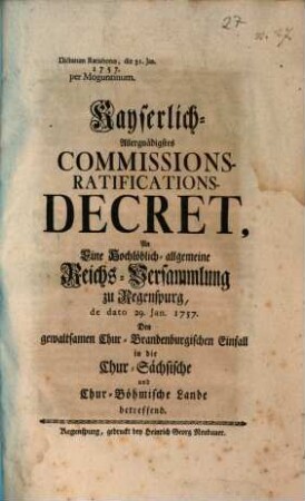 Kayserliches-Allergnädigstes Commissions-Ratifications-Decret, An Eine Hochlöblich-allgemeine Reichs-Versammlung zu Regenspurg, de dato 29. Jan. 1757. Den gewaltsamen Chur-Brandenburgischen Einfall in die Chur-Sächsische und Chur-Böhmische Lande betreffend : Dictatum Ratisbonæ die 31. Jan. 1757. per Moguntinum