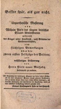 Besser spät, als gar nicht : Unpartheyische Musterung von Wilhelm Pitt's des jüngern brittischer Staats-Administration während des Krieges wider Frankreich, nach Gründen der Verantwortlichkeit ; nebst flüchtigen Bemerkungen über die zween ersten Feldzüge der Britten ; zur vollständigen Erläuterung von Herrn Pitt's neuer Methode, stufenweise zu erobern