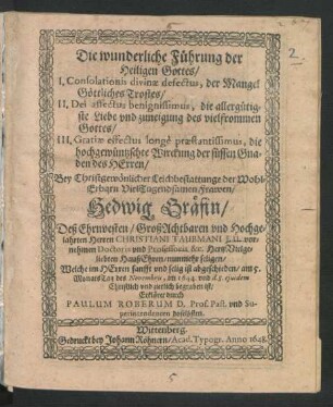 Die wunderliche Führung der Heiligen Gottes : I. Consolationes divinae defectus, der Mangel Göttliches Trostes/ II. Dei affectus benignissimus, die allergütigste Liebe und zuneigung des vielfrommen Gottes/ III. Gratiae effectus longe praestantissimus, die hochgewüntzschte Wirckung der süssen Gnaden des Herren ; Bey Christgewönlicher Leichbestattunge der ... Frawen/ Hedwig Gräfin/ Deß ... Herren Christiani Taubmani I.U. vornehmen Doctoris und Professoris &c. HertzVielgeliebten HaußEhren/ nunmehr seligen/ Welche ... ist abgeschieden/ am 5. MonatsTag des Novembris, im 1644. und d. 8. eiusdem ... begraben ist/ Erkläret