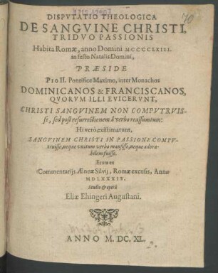 Disputatio Theologica De Sanguine Christi, Triduo Passionis : Habita Romae, anno Domini MCCCCLXIII. in festo Natalis Domini, Praeside Pio II. Pontifice Maximo, inter Monachos Dominicanos & Franciscanos, Quorum Illi Evicerunt, Christi Sanguinem Non Computruisse, sed post resurrectionem a verbo reassumtum: Hi vero existimarunt, Sanguinem Christi In Passione Computruisse, neque unitum verbo mansisse, neque adorabilem fuisse. Eruta ex Commentariis Aeneae Sylvii, Romae excusis, Anno MDLXXXIV.