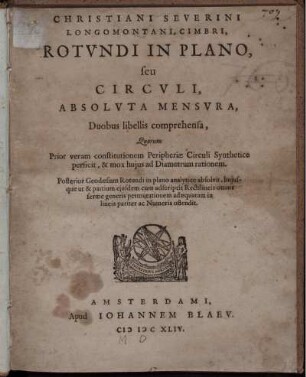 Christiani Severini Longomontani Rotundi in Plano, seu Circuli, absoluta Mensura : Duobus libellis comprehensa ; Quorum Prior veram constitutionem Peripheriae Circuli Synthetice perficit, & mox hujus ad Diametrum rationem ; Posterior Geodaesiam Rotundi in plano analytice absolvit, hujusque ut & partium ejusdem cum adscriptis Rectilineis omnis ferme generis permutationem adaequatam in lineis pariter ac Numeris ostendit