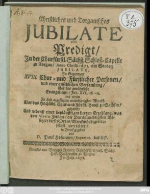 Christliches und Torgauisches Iubilate : oder Predigt/ In der Churfürstl. Sächß. Schloß-Capelle zu Torgau/ Anno Christi 1671. am Sontag Iubilate, In Gegenwart XVIII. Chur- und Fürstlicher Personen ... gehalten/ Und nebenst einer beyläufftigen kurtzen Erzehlung/ was von Alberti Zeit an/ die durchlauchtigsten Besitzere dieses Ortes/ Merckwürdiges daselbst verrichtet/ in Druck gegeben