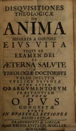 Disquisitiones Theologiae De Anima Separata A Corpore Eius Vita Usque Ad Examen Dei Aeterna Salute A Theologiae Doctoribus Valde Inclytis Publice Defensae : Nunc Autem Ob Argumentum praestantiam in Unum Opus Congestae Atque In Duas Collectiones Distributae