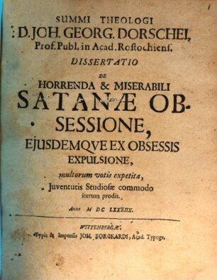 Summi Theologi D. Joh. Georg. Dorschei, Prof. Publ. in Acad. Rostochiens. Dissertatio De Horrenda & Miserabili Satanae Obsessione, Eiusdemque Ex Obsessis Expulsione : multorum votis expetita, Iuventutis Studiosae commodo iterum prodit. Anno MDCLXXXIIX.