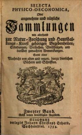 Selecta physico-oeconomica oder Angenehme und nützliche Sammlungen von allerhand zur Natur-Forschung und Haushaltungs-Kunst gehörigen Begebenheiten, Erfindungen, Versuchen, Vorschlägen, und darüber gemachten Anmerckungen : samt einer Nachricht von alten und neuen, hierzu dienlichen Büchern und Schrifften. 2. 1752/53 = Stück 7 - 12