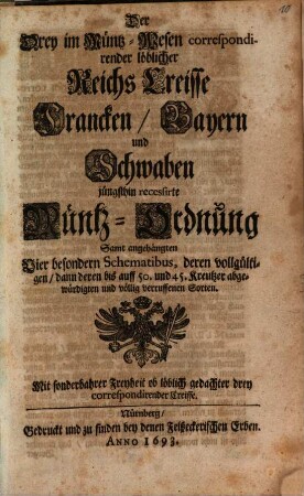 Der Drey im Müntz-Wesen correspondirender löblicher Reichs Creisse Francken, Bayern und Schwaben jüngsthin recessirte Müntz-Ordnung Samt angehängten Vier besondern Schematibus, deren vollgültigen, dann deren bis auff 50. und 45. Kreutzer abgewürdigten und völlig verruffenen Sorten