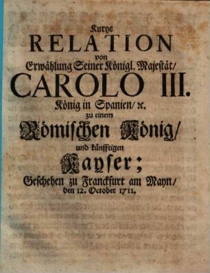 Kurtze Relation von Erwählung Seiner Königl. Majestät, Carolo III. König in Spanien [et]c. zu einem Römischen König, und künfftigen Kayser : Geschehen zu Franckfurth am Mayn, den 12. October 1711