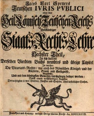 Jacob Carl Speners Teutsches Ivs Pvblicvm oder des Heil. Röm.-Teutschen Reichs vollständige Staats-Rechts Lehre : welche in XVI. Büchern Alle in dem Teutschen Iure publico sonsten zufällige, Vornehmlich, und ins besondere, die von andern Publicisten entweder gar vorbeygelassene, oder nicht nach Würden verhandelte Materien, als nahmentlich, Der Teutschen Staats-Rechte Ursprünge samt und sonders, die Politische Ermessungen des Reichs an sich selber, und dessen Actiu- und Passiu- Prætensionen; der Churfürsten, denn auch aller und ieder Geist- und Weltlicher Reichs-Stände, eigentliche Staats-Verfassungen und Gerechtsamen; die Reichs-Lehenbarkeit mit ihren ausnehmenden Befügnissen; die rechte Eigenschafft, und den Begriff der Reichs-Standschaffts- und aller Landes-Hoheitlichen Rechte; sowohl des Reichs und der Teutschen Staaten Kirchen-Gerechtsame, In bequemer Ordnung und Methode vorstellig machet: Eine vernünfftige Verbindung Der allgemeinen Reichs- und iedem T. Staat besonders zustehenden Staats-Rechte an die Hand giebet; Bey den mancherley Controuersien die Gründe beyder Theile anführet, auch prüfet, und untersuchet; sich übrigens durchaus der bündigsten Beweise befleißiget; und in Unterschiedene Theile, Denen an bequemen Orten die gehörige Register beygefüget sind, absondert, Sechster Theil. In sich haltend Derselben Vierdten Buchs neundtes und übrige Capitel : In welchen Die Vicariats-Rechte, wie auch des Römischen Königs, und der Käyserin, Stand und Befügnisse, fürgestellet, und mit den bündigsten Beweisen durchgängig besetzet werden: Nebst einem vollständigen Register Der wichtigsten in dem Vierdten, Fünfften und Sechsten, Theil befindlichen Sachen