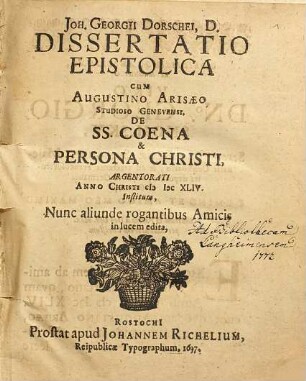 Joh. Georgii Dorschei, D. Dissertatio Epistolica Cum Augustino Arisaeo Studioso Genevensi. De SS. Coena & Persona Christi : Argentorati Anno Christi MDCXLIV. Instituta, Nunc aliunde rogantibus Amicis in lucem edita