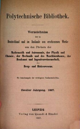 Polytechnische Bibliothek : monatlicher Anzeiger aller Neuerscheinungen auf dem Gebiete der Physik, Mathematik, Astronomie, Mechanik, Chemie, Technik, Elektrotechnik, Maschinenbau, Bau- und Ingenieurwissenschaften, Eisenbahn und Schiffahrt, Berg- und Hüttenwesen ; mit Referaten über wichtige und interessante Abhandlungen der Fachpresse. 2. 1867