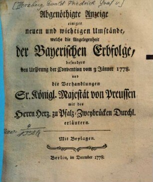 Abgenöthigte Anzeige einiger neuen und wichtigen Umstände, welche die Angelegenheit der Bayerischen Erbfolge, besonders den Ursprung der Convention vom 3 Jänner 1778. und die Verhandlungen Sr. Königl. Majest. von Preussen mit des Herrn Herz. zu Pfalz-Zweybrücken Durchl. erläutern : Mit Beylagen