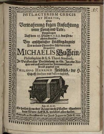Phylacterium Crucis Et Mortis, Oder Verwahrung kegen Anfechtung unter Creutz und Todt : Vorgetragen Auß dem 25. Psalm V. 1. 2. 3. des Propheten Davids/ Bey ansehnlicher Leichbegängnis Des weiland Ehrnvesten/ Achtbaren und Wolgelahrten Michaelis Buchtin/ Philosophiae & S.S. Theol. Studiosi, In Volckreicher Versamlung in St. Jacobs Kirchen/ und auff ansinnen der Anverwandten in Druck gegeben von Philippo Henrico Friedlieb/ der H. Schrifft Doctore und Pastore daselbst