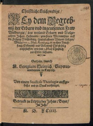 Christliche Leichpredigt/|| BEy dem Begreb=||niß der Erbarn vnd tugentsamen Fraw || Walburgis/ des weiland Erbarn ... || Johan Hofmanns/ gewesenen Weinmeisters auff || der Festung Pleissenburg/ hinderlassenen Witwen seeligen/|| Welche den 5. Maij Anno 94. ... || selig || entschlaffen/ vnd den 7. Maij Christlich || zur Erden bestattet.|| Gethan/ durch || M. Georgium Weinrich/ Superat=||tendenten in Leipzig.|| Von einem Studioso Theologiae auffge=||fasset vnd in Druck vorfertiget.||