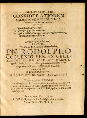 Disputatio XIX. Considerationem Quaestionum Trium, Circa Controversiam Sacramentariam continens : I. Quomodo panis fit corpus Christi? II. Quo organo & quomodo manducetur? III. Quid in coena indigni, sui neq[ue] probationem, neq[ue] poenitentiam, neq[ue] veram fidem adferentes, accipiant?