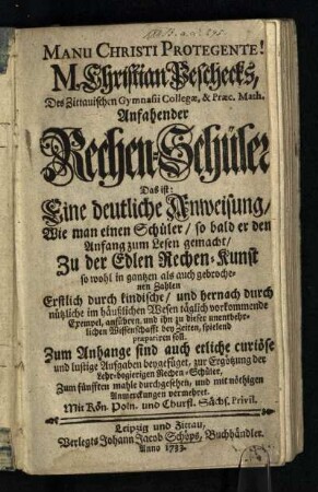 M. Christian Peschecks, Des Zittauischen Gymnasii Collegae, & Praec. Math. Anfahender Rechen-Schüler : Das ist: Eine deutliche Anweisung, Wie man einen Schüler, so bald er den Anfang zum Lesen gemacht, Zu der Edlen Rechen-Kunst so wohl in gantzen als auch gebrochenen Zahlen Erstlich durch kindische, und hernach durch nützliche im häußlichen Wesen täglich vorkommende Exempel, anführen und ihn zu dieser unentbehrlichen Wissenschafft bey Zeiten, spielend praepariren soll; Zum Anhange sind auch etliche curiöse und lustige Aufgaben beygefüget, zur Ergötzung der Lehr-begierigen Rechen-Schüler