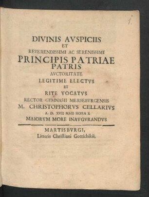 Divinis Auspiciis Et Reverendissimi Ac Serenissimi Principis Patriae Patris Auctoritate Legitime Electus Et Rite Vocatus Rector Gymnasii Merseburgensis M. Christophorus Cellarius A.D. XVII Maii Hora X Maiorum More Inaugurandus : [P.P. Merseburgi XVII Calend. Iun. MDCLXXXVIII.]
