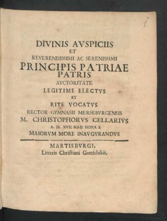 Divinis Auspiciis Et Reverendissimi Ac Serenissimi Principis Patriae Patris Auctoritate Legitime Electus Et Rite Vocatus Rector Gymnasii Merseburgensis M. Christophorus Cellarius A.D. XVII Maii Hora X Maiorum More Inaugurandus : [P.P. Merseburgi XVII Calend. Iun. MDCLXXXVIII.]