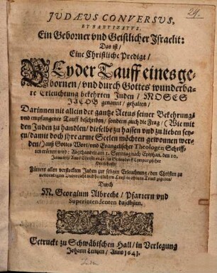 Judaeus Conversus Et Baptizatus, Ein Geborner und Geistlicher Israelit : Das ist, Eine Christliche Predigt, Bey der Tauff eines ... Juden, Moses Jacob genannt, gehalten ... Abgehandelt am ... 10. Januarij Anno Christi 1641. zu Geilendorff Lympurgischer Herrschafft ...