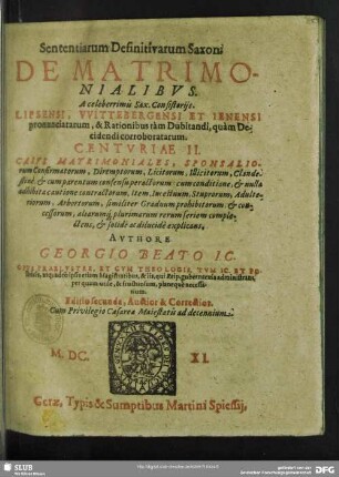 Sententiarum Definitivarum Saxon. De Matrimonialibus. A celeberrimis Sax. Consistoriis. Lipsensi, Wittebergensi Et Ienensi pronunciatarum, & Rationibus tam Dubitandi, quam Decidendi corroboratarum. Centuriae II. : Casus Matrimoniales, Sponsaliorum Confirmatorum, Diremptorum, Licitorum, Illicitorum, Clandestine ... similiter Graduum prohibitorum, & concessorum, aliarumq[ue] plurimarum rerum seriem complectens, & solide ac dilucide explicans; Opus Praelustre, Et Cum Theologis, Tum IC. Et Politicis ... per quam utile, & fructuosum, planeque necessarium