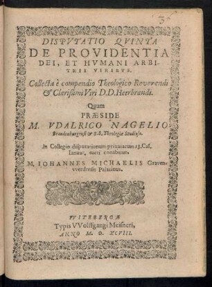 DISPVTATIO QVINTA || DE PROVIDENTIA || DEI, ET HVMANI ARBI-||TRII VIRIBVS.|| Collecta è compendio Theologico Reverendi || et Clarißimi Viri D. D. Heerbrandi.|| Quam || PRAESIDE || M. VDALRICO NAGELIO || Brandenburgensi et S. S. Theologiae Studioso.|| In Collegio disputationum priuatarum 13. Cal.|| Ianuar. tueri conabitur.|| M. IOHANNES MICHAELIS Graven=||vverdensis Palatinus.||
