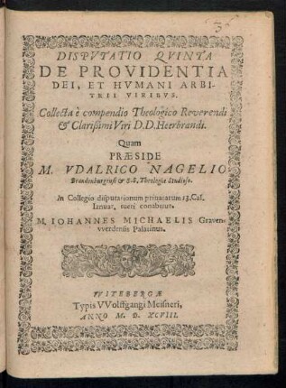 DISPVTATIO QVINTA || DE PROVIDENTIA || DEI, ET HVMANI ARBI-||TRII VIRIBVS.|| Collecta è compendio Theologico Reverendi || et Clarißimi Viri D. D. Heerbrandi.|| Quam || PRAESIDE || M. VDALRICO NAGELIO || Brandenburgensi et S. S. Theologiae Studioso.|| In Collegio disputationum priuatarum 13. Cal.|| Ianuar. tueri conabitur.|| M. IOHANNES MICHAELIS Graven=||vverdensis Palatinus.||
