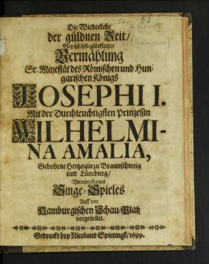 Die Wiederkehr der güldnen Zeit/ Bey höchst-glücklicher Vermählung Sr. Majestät des Römischen und Hungarischen Königs Josephi I. Mit der Durchleuchtigsten Prinzessin Wilhelmina Amalia, Gebohrne Hertzogin zu Braunschweig und Lüneburg : Vermittelst eines Singe-Spieles Auff dem Hamburgischen Schau-Platz vorgestellet