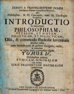 Donati A Transfiguratione Domini Scholarum Piarum Campidonæ Rectoris, alias Philosophiæ, & Ss. Canonum, nunc Ss. Theologiæ Professoris Introductio In universam Philosophiam, Veterem, Et Novam, Exegeticam, Et Dialecticam : Usui, & commodo studiosæ Iuventutis antehac edita, 4. Philosophiae partem ethicam, seu moralem aut rectius iuris prudentiam naturalem complectens
